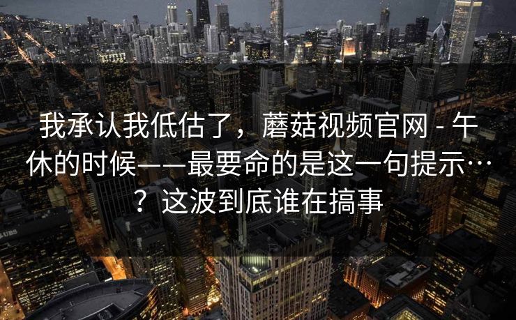 我承认我低估了,蘑菇视频官网 - 午休的时候——最要命的是这一句提示…?这波到底谁在搞事 第1张 我承认我低估了,蘑菇视频官网 - 午休的时候——最要命的是这一句提示…?这波到底谁在搞事 第1张
