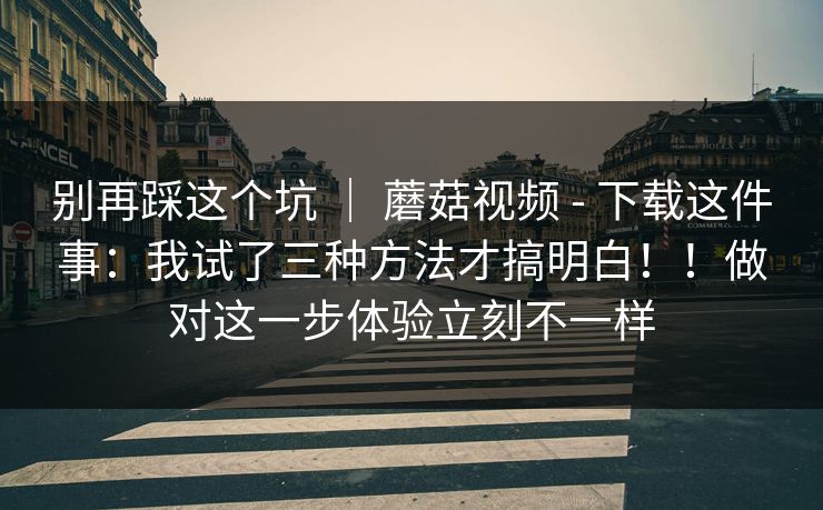 别再踩这个坑 ｜ 蘑菇视频 - 下载这件事：我试了三种方法才搞明白！！做对这一步体验立刻不一样  第1张