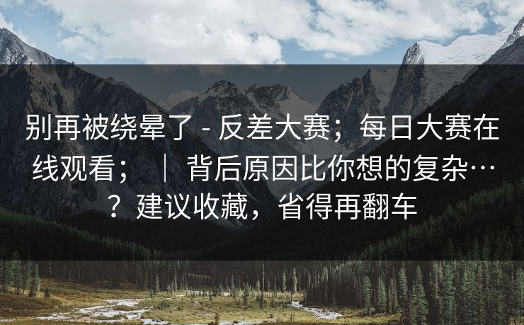 别再被绕晕了 - 反差大赛；每日大赛在线观看； ｜ 背后原因比你想的复杂…？建议收藏，省得再翻车  第1张