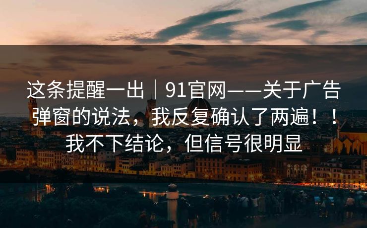 这条提醒一出｜91官网——关于广告弹窗的说法，我反复确认了两遍！！我不下结论，但信号很明显  第1张