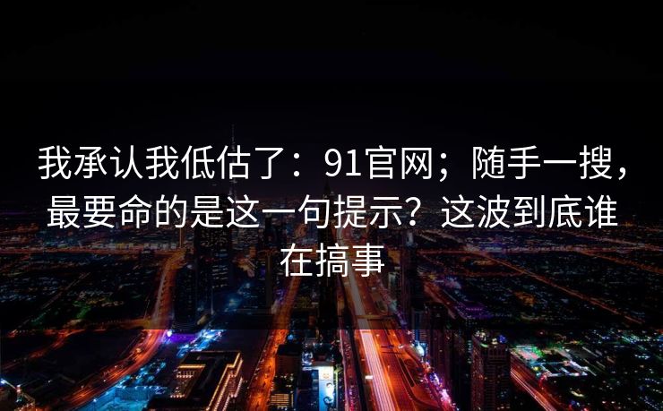 我承认我低估了：91官网；随手一搜，最要命的是这一句提示？这波到底谁在搞事  第1张
