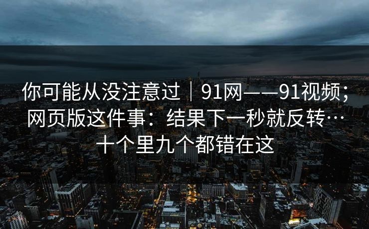 你可能从没注意过｜91网——91视频；网页版这件事：结果下一秒就反转…十个里九个都错在这  第1张
