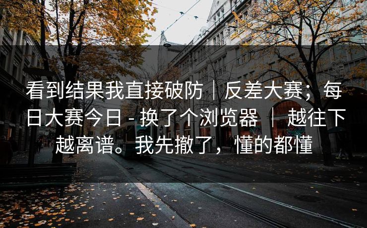 看到结果我直接破防｜反差大赛；每日大赛今日 - 换了个浏览器 ｜ 越往下越离谱。我先撤了，懂的都懂  第1张