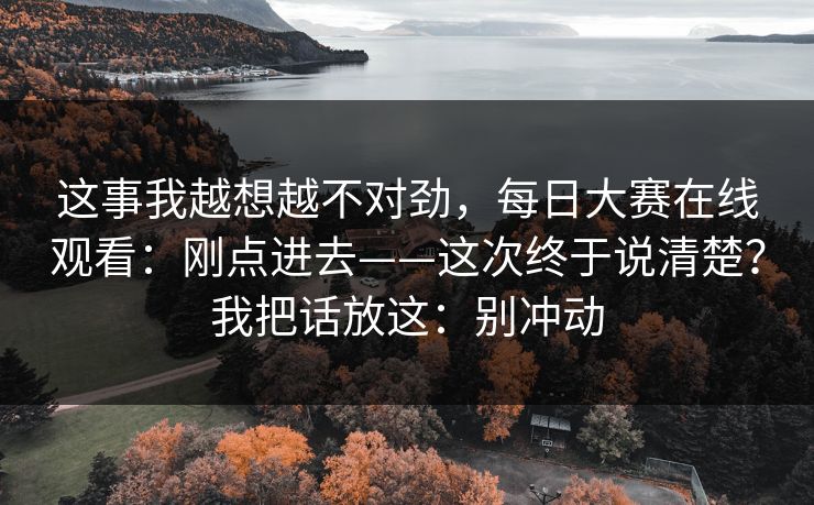这事我越想越不对劲，每日大赛在线观看：刚点进去——这次终于说清楚？我把话放这：别冲动  第1张