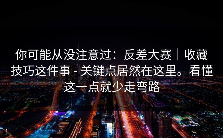 你可能从没注意过：反差大赛｜收藏技巧这件事 - 关键点居然在这里。看懂这一点就少走弯路  第1张