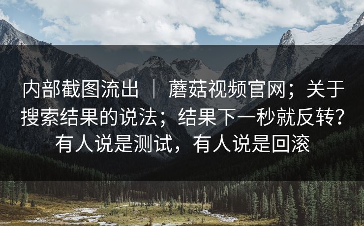 内部截图流出 ｜ 蘑菇视频官网；关于搜索结果的说法；结果下一秒就反转？有人说是测试，有人说是回滚  第1张