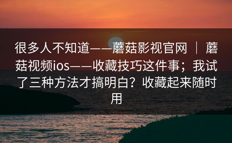 很多人不知道——蘑菇影视官网 ｜ 蘑菇视频ios——收藏技巧这件事；我试了三种方法才搞明白？收藏起来随时用  第1张
