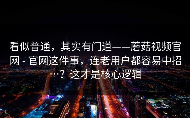 看似普通，其实有门道——蘑菇视频官网 - 官网这件事，连老用户都容易中招…？这才是核心逻辑  第1张