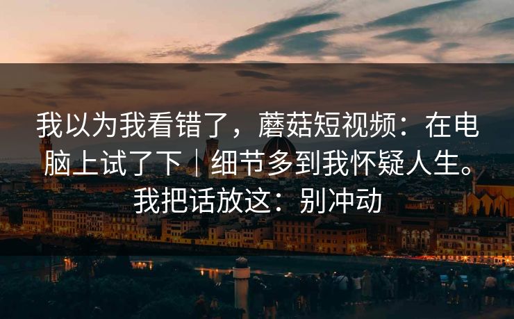 我以为我看错了，蘑菇短视频：在电脑上试了下｜细节多到我怀疑人生。我把话放这：别冲动  第1张