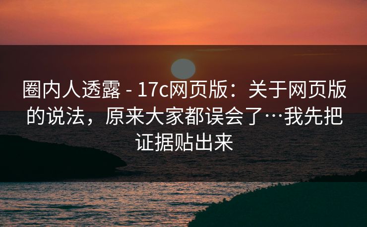 圈内人透露 - 17c网页版：关于网页版的说法，原来大家都误会了…我先把证据贴出来  第1张