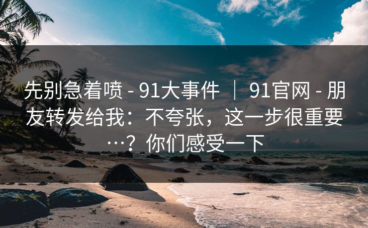 先别急着喷 - 91大事件 ｜ 91官网 朋友转发给我：不夸张，这一步很重要…？你们感受一下  第1张