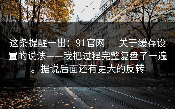 这条提醒一出：91官网 ｜ 关于缓存设置的说法——我把过程完整复盘了一遍。据说后面还有更大的反转  第1张