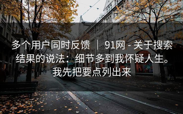 多个用户同时反馈 ｜ 91网 - 关于搜索结果的说法：细节多到我怀疑人生。我先把要点列出来  第1张