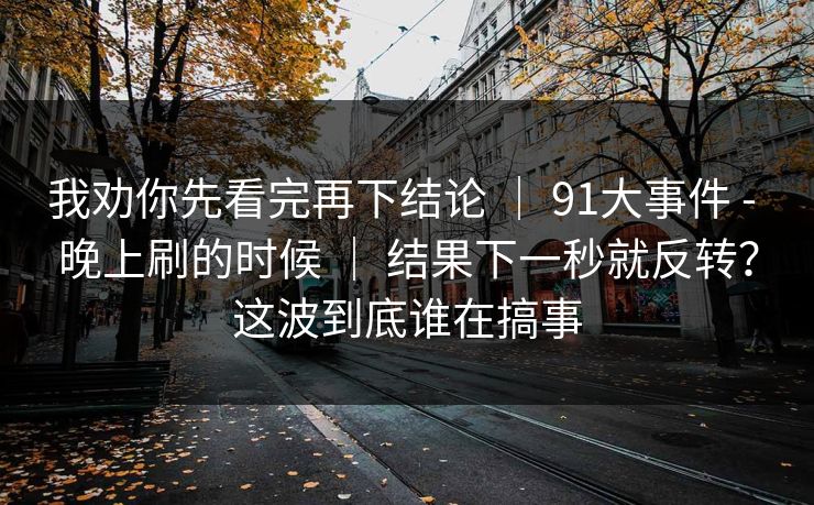 我劝你先看完再下结论 ｜ 91大事件 - 晚上刷的时候 结果下一秒就反转？这波到底谁在搞事  第1张