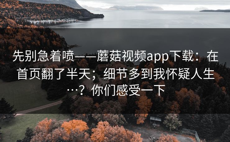 先别急着喷——蘑菇视频app下载：在首页翻了半天；细节多到我怀疑人生…？你们感受一下  第1张