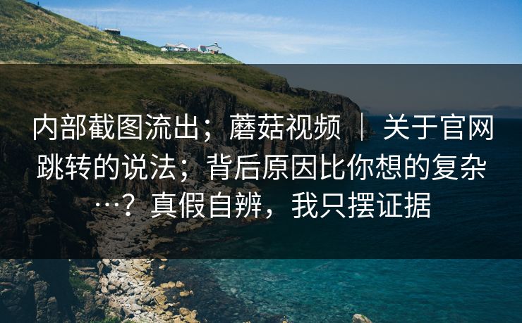 内部截图流出；蘑菇视频 ｜ 关于官网跳转的说法；背后原因比你想的复杂…？真假自辨，我只摆证据  第1张