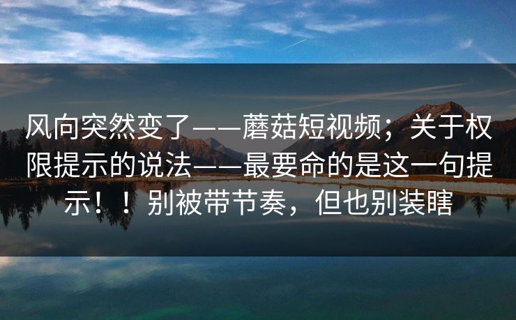风向突然变了——蘑菇短视频；关于权限提示的说法——最要命的是这一句提示！！别被带节奏，但也别装瞎  第1张