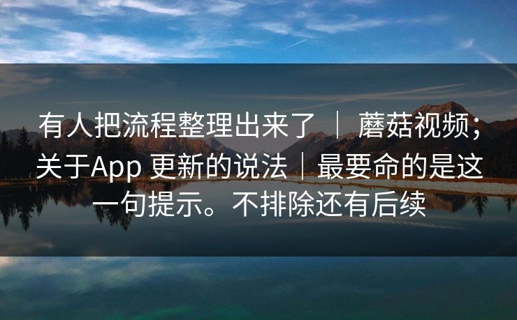 有人把流程整理出来了 ｜ 蘑菇视频；关于App 更新的说法｜最要命的是这一句提示。不排除还有后续  第1张
