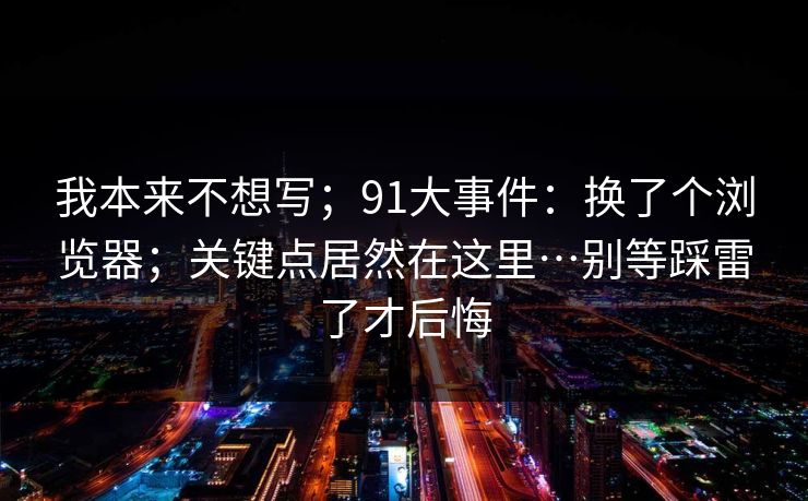 我本来不想写；91大事件：换了个浏览器；关键点居然在这里…别等踩雷了才后悔  第1张