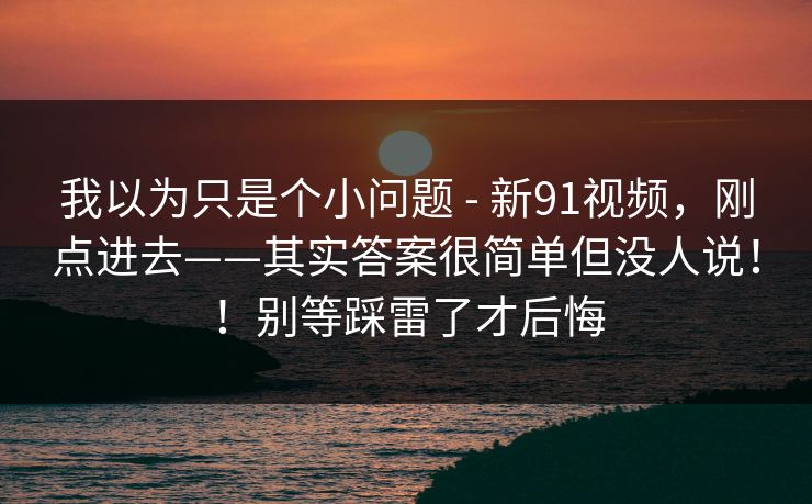 我以为只是个小问题 - 新91视频，刚点进去——其实答案很简单但没人说！！别等踩雷了才后悔  第1张