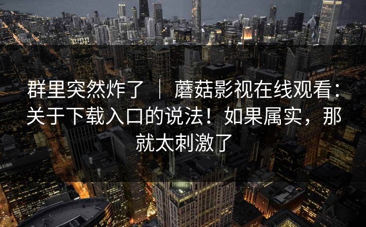 群里突然炸了 ｜ 蘑菇影视在线观看：关于下载入口的说法！如果属实，那就太刺激了  第1张