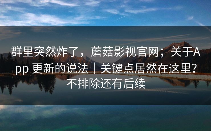 群里突然炸了，蘑菇影视官网；关于App 更新的说法｜关键点居然在这里？不排除还有后续  第1张