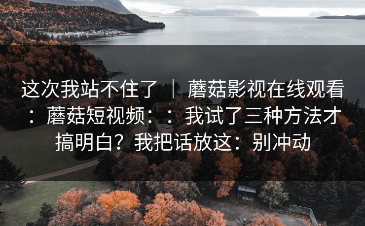 这次我站不住了 ｜ 蘑菇影视在线观看：蘑菇短视频：：我试了三种方法才搞明白？我把话放这：别冲动  第1张