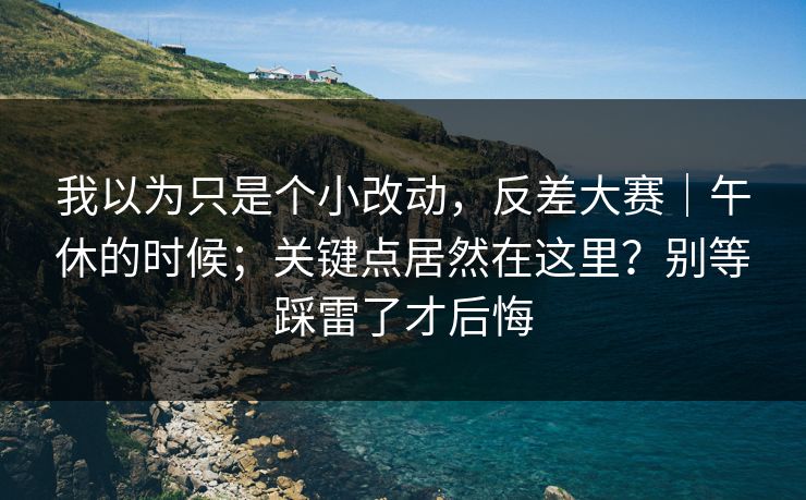 我以为只是个小改动，反差大赛｜午休的时候；关键点居然在这里？别等踩雷了才后悔  第1张