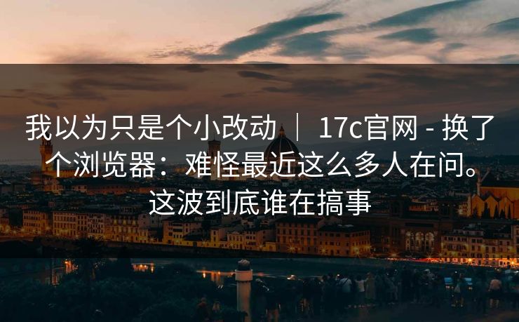 我以为只是个小改动 ｜ 17c官网 - 换了个浏览器：难怪最近这么多人在问。这波到底谁在搞事  第1张
