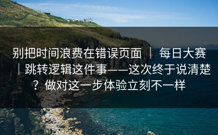 别把时间浪费在错误页面 ｜ 每日大赛｜跳转逻辑这件事——这次终于说清楚？做对这一步体验立刻不一样  第1张