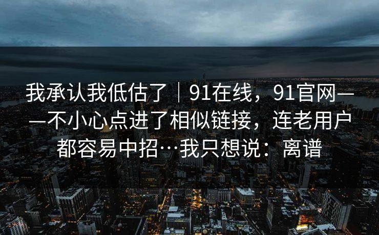 我承认我低估了｜91在线，91官网——不小心点进了相似链接，连老用户都容易中招…我只想说：离谱  第1张