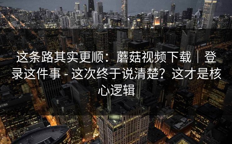 这条路其实更顺：蘑菇视频下载｜登录这件事 - 这次终于说清楚？这才是核心逻辑  第1张