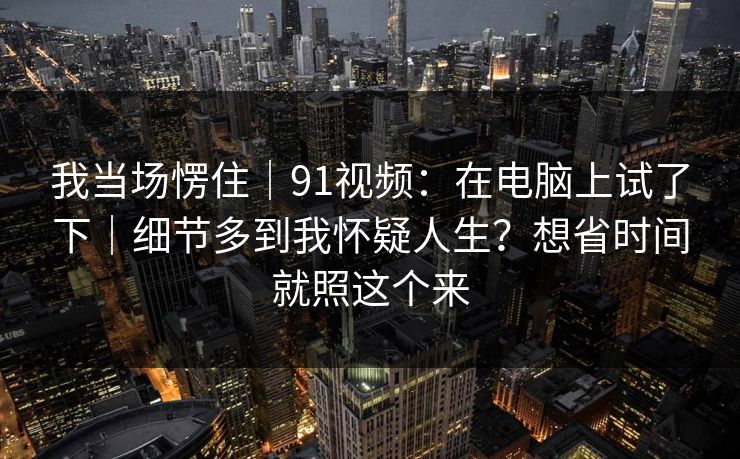 我当场愣住｜91视频：在电脑上试了下｜细节多到我怀疑人生？想省时间就照这个来  第1张