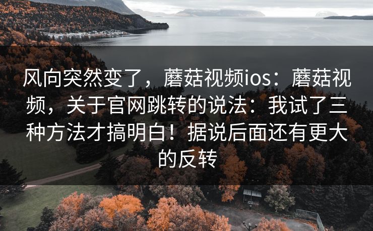 风向突然变了，蘑菇视频ios：蘑菇视频，关于官网跳转的说法：我试了三种方法才搞明白！据说后面还有更大的反转  第1张