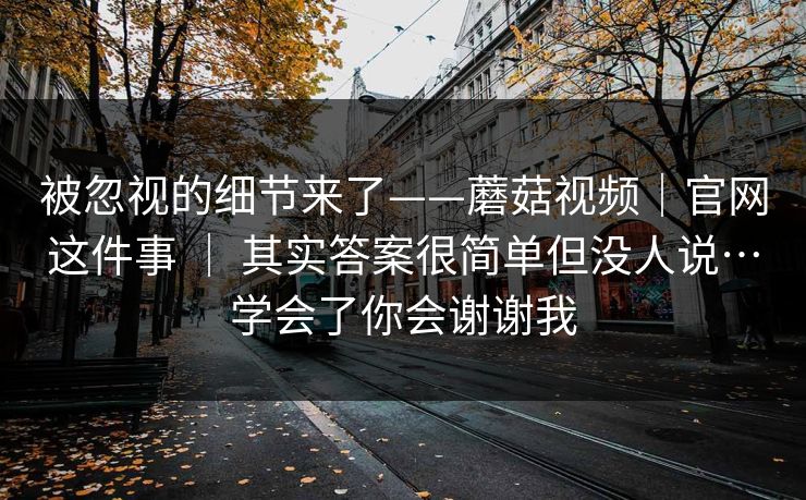 被忽视的细节来了——蘑菇视频|官网这件事 | 其实答案很简单但没人说…学会了你会谢谢我 第1张 被忽视的细节来了——蘑菇视频|官网这件事 | 其实答案很简单但没人说…学会了你会谢谢我 第1张