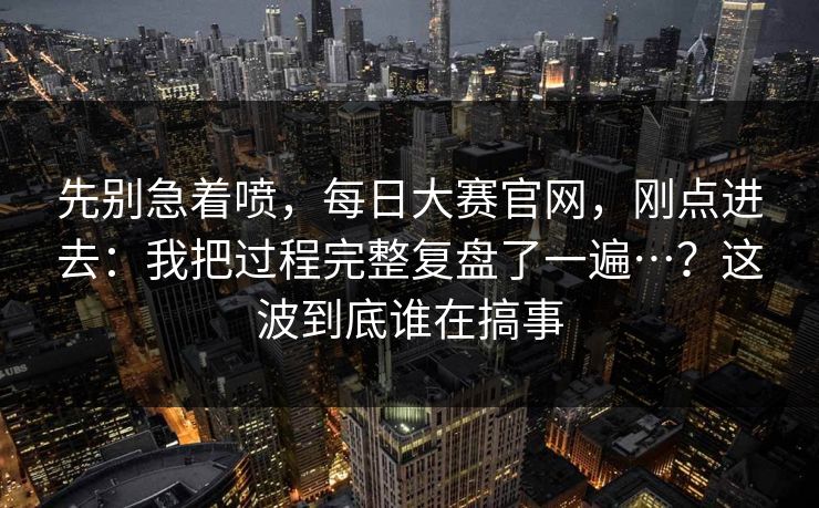 先别急着喷,每日大赛官网,刚点进去:我把过程完整复盘了一遍…?这波到底谁在搞事 第1张 先别急着喷,每日大赛官网,刚点进去:我把过程完整复盘了一遍…?这波到底谁在搞事 第1张