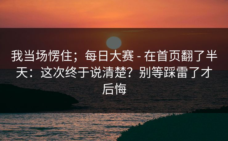 我当场愣住;每日大赛 - 在首页翻了半天:这次终于说清楚?别等踩雷了才后悔 第1张 我当场愣住;每日大赛 - 在首页翻了半天:这次终于说清楚?别等踩雷了才后悔 第1张