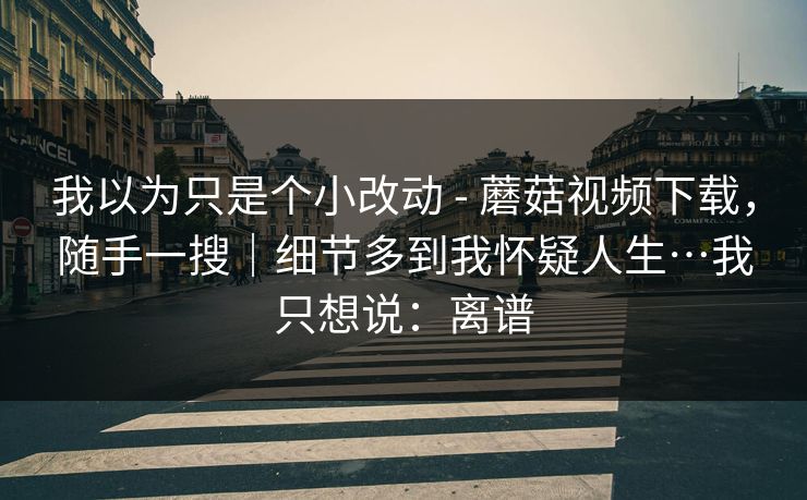我以为只是个小改动 - 蘑菇视频下载,随手一搜|细节多到我怀疑人生…我只想说:离谱 第1张 我以为只是个小改动 - 蘑菇视频下载,随手一搜|细节多到我怀疑人生…我只想说:离谱 第1张