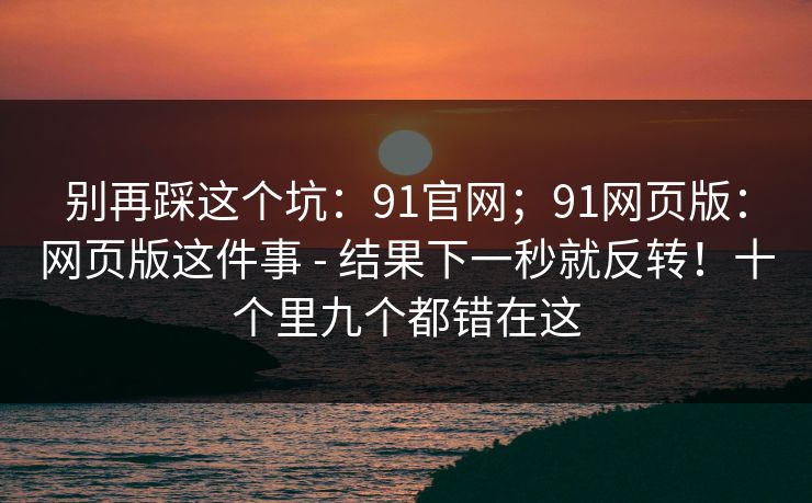 别再踩这个坑：91官网；91网页版：网页版这件事 - 结果下一秒就反转！十个里九个都错在这  第1张