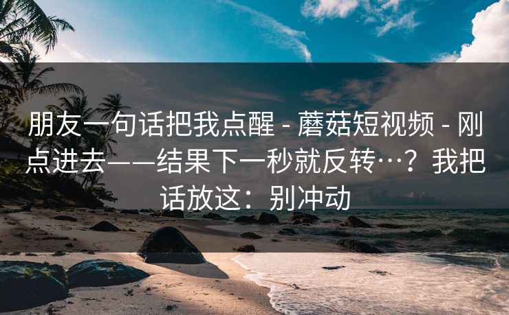 朋友一句话把我点醒 - 蘑菇短视频 刚点进去——结果下一秒就反转…?我把话放这:别冲动 第1张 朋友一句话把我点醒 - 蘑菇短视频 刚点进去——结果下一秒就反转…?我把话放这:别冲动 第1张