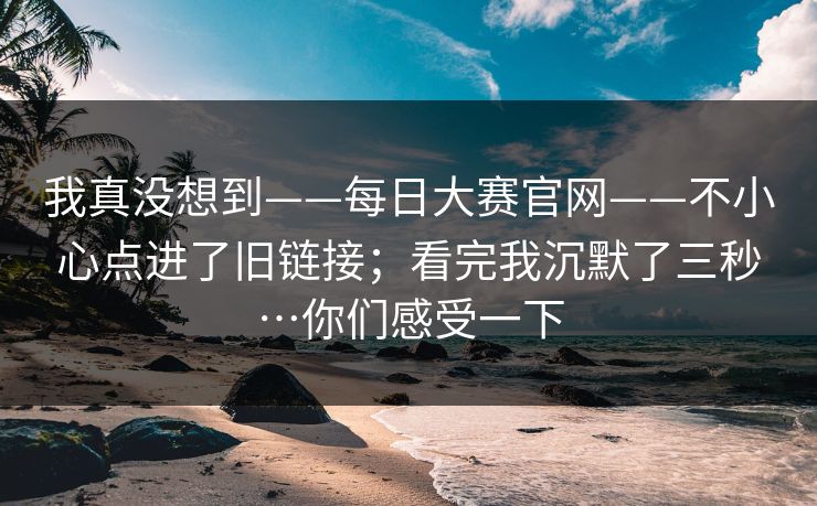 我真没想到——每日大赛官网——不小心点进了旧链接;看完我沉默了三秒…你们感受一下 第1张 我真没想到——每日大赛官网——不小心点进了旧链接;看完我沉默了三秒…你们感受一下 第1张