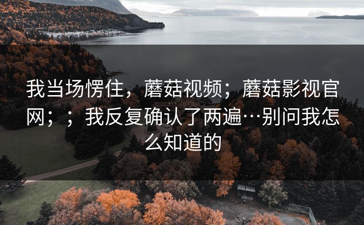 我当场愣住,蘑菇视频;蘑菇影视官网;;我反复确认了两遍…别问我怎么知道的 第1张 我当场愣住,蘑菇视频;蘑菇影视官网;;我反复确认了两遍…别问我怎么知道的 第1张