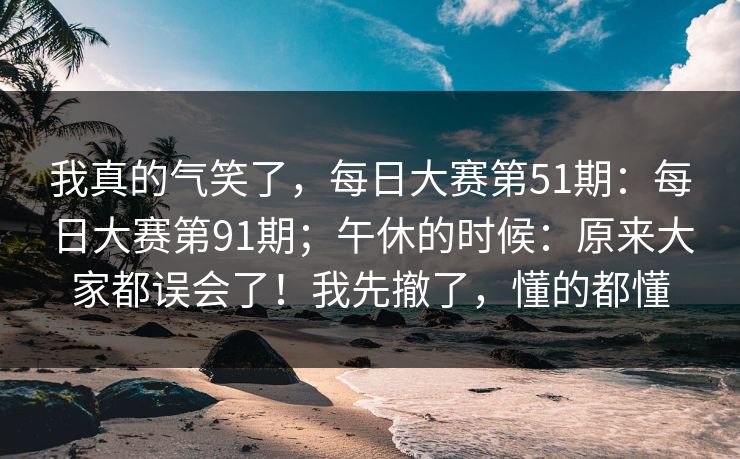 我真的气笑了,每日大赛第51期:每日大赛第91期;午休的时候:原来大家都误会了!我先撤了,懂的都懂 第1张 我真的气笑了,每日大赛第51期:每日大赛第91期;午休的时候:原来大家都误会了!我先撤了,懂的都懂 第1张