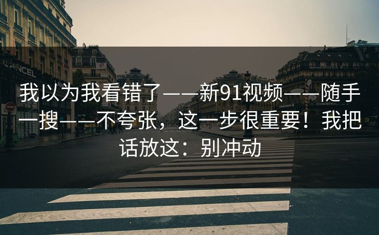 我以为我看错了——新91视频——随手一搜——不夸张,这一步很重要!我把话放这:别冲动 第1张 我以为我看错了——新91视频——随手一搜——不夸张,这一步很重要!我把话放这:别冲动 第1张