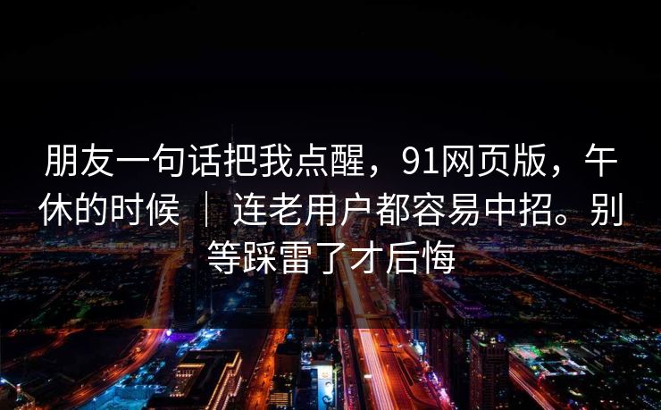 朋友一句话把我点醒，91网页版，午休的时候 ｜ 连老用户都容易中招。别等踩雷了才后悔  第1张