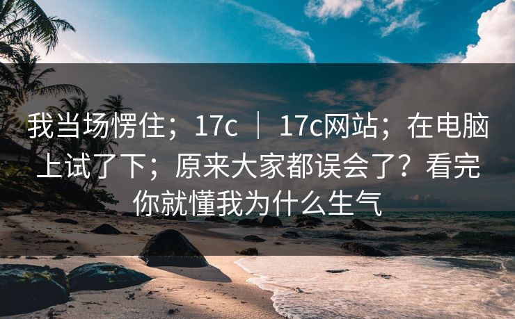 我当场愣住;17c | 17c网站;在电脑上试了下;原来大家都误会了?看完你就懂我为什么生气 第1张 我当场愣住;17c | 17c网站;在电脑上试了下;原来大家都误会了?看完你就懂我为什么生气 第1张
