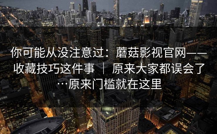 你可能从没注意过:蘑菇影视官网——收藏技巧这件事 | 原来大家都误会了…原来门槛就在这里 第1张 你可能从没注意过:蘑菇影视官网——收藏技巧这件事 | 原来大家都误会了…原来门槛就在这里 第1张
