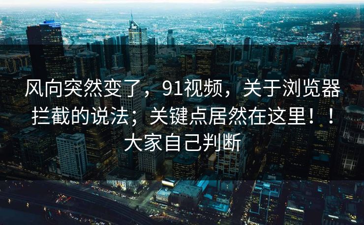 风向突然变了，91视频，关于浏览器拦截的说法；关键点居然在这里！！大家自己判断  第1张