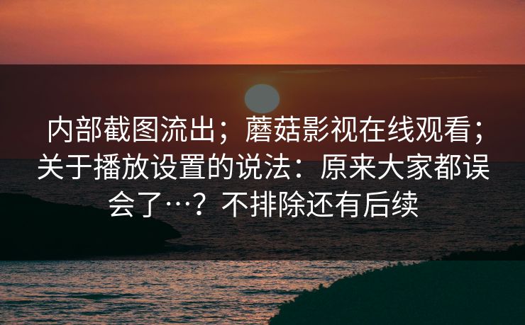 内部截图流出;蘑菇影视在线观看;关于播放设置的说法:原来大家都误会了…?不排除还有后续 第1张 内部截图流出;蘑菇影视在线观看;关于播放设置的说法:原来大家都误会了…?不排除还有后续 第1张