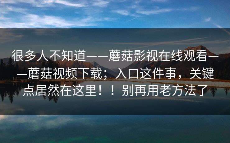 很多人不知道——蘑菇影视在线观看——蘑菇视频下载;入口这件事,关键点居然在这里!!别再用老方法了 第1张 很多人不知道——蘑菇影视在线观看——蘑菇视频下载;入口这件事,关键点居然在这里!!别再用老方法了 第1张